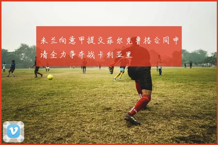 米兰向意甲提交菲尔克鲁格合同申请全力争夺战卡利亚里