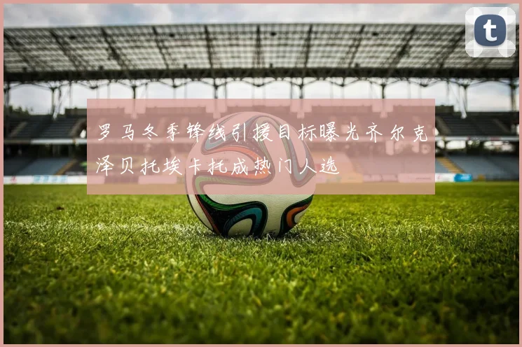 罗马冬季锋线引援目标曝光齐尔克泽贝托埃卡托成热门人选