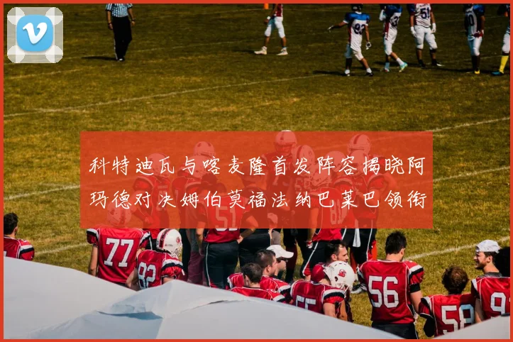 科特迪瓦与喀麦隆首发阵容揭晓阿玛德对决姆伯莫福法纳巴莱巴领衔出战