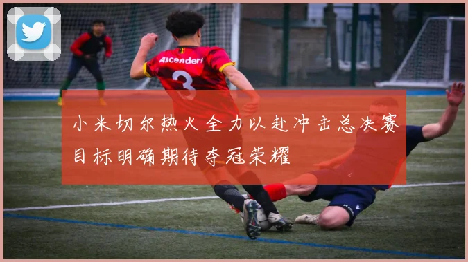 小米切尔热火全力以赴冲击总决赛目标明确期待夺冠荣耀