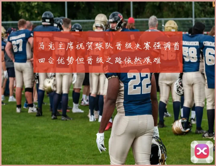 马竞主席祝贺球队晋级决赛强调首回合优势但晋级之路依然艰难