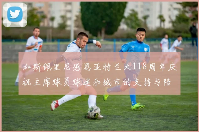 加斯佩里尼感恩亚特兰大118周年庆祝主席球员球迷和城市的支持与陪伴