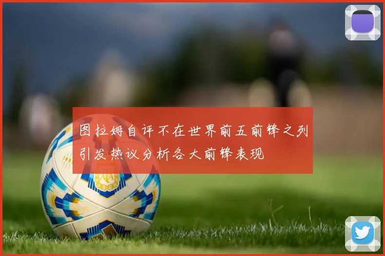 图拉姆自评不在世界前五前锋之列引发热议分析各大前锋表现