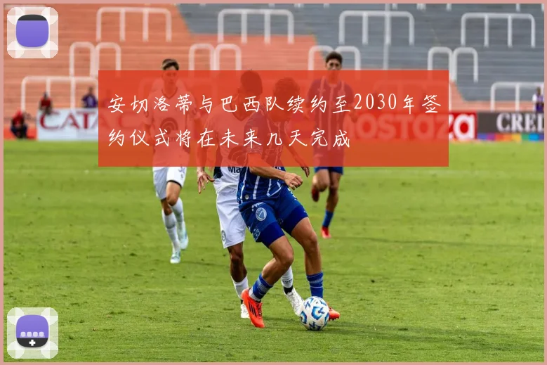 安切洛蒂与巴西队续约至2030年签约仪式将在未来几天完成