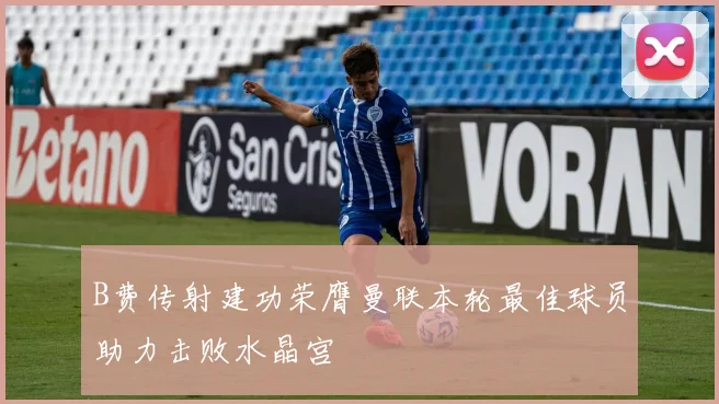 B费传射建功荣膺曼联本轮最佳球员助力击败水晶宫
