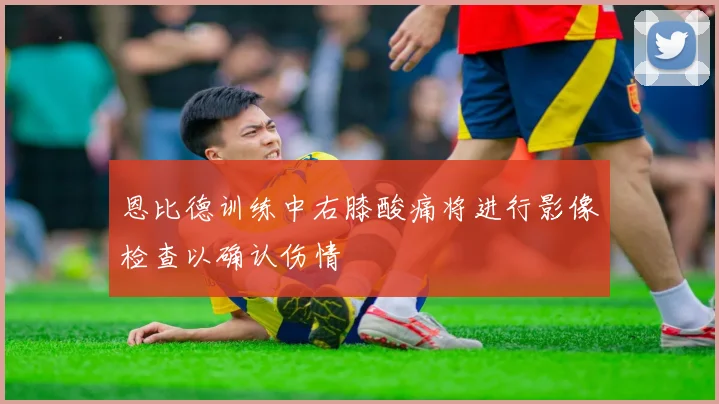 恩比德训练中右膝酸痛将进行影像检查以确认伤情