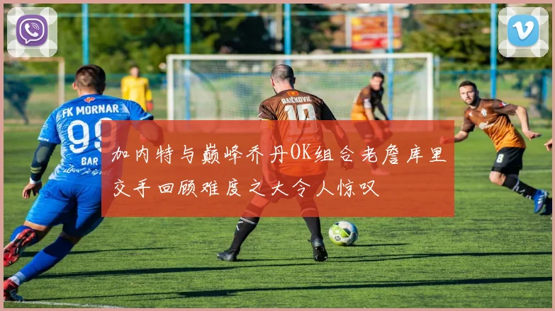 加内特与巅峰乔丹OK组合老詹库里交手回顾难度之大令人惊叹