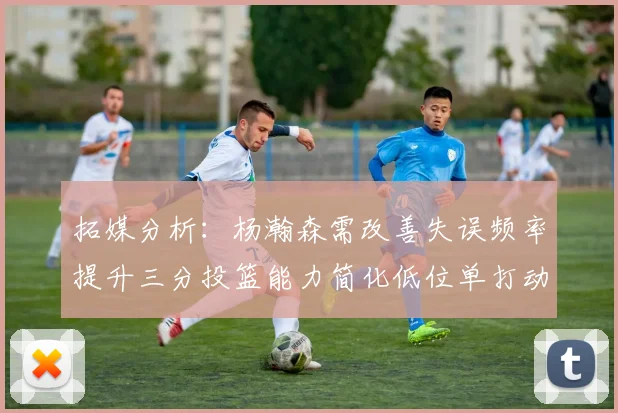 拓媒分析：杨瀚森需改善失误频率提升三分投篮能力简化低位单打动作