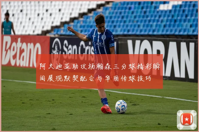 阿夫迪亚助攻杨瀚森三分球精彩瞬间展现默契配合与华丽传球技巧