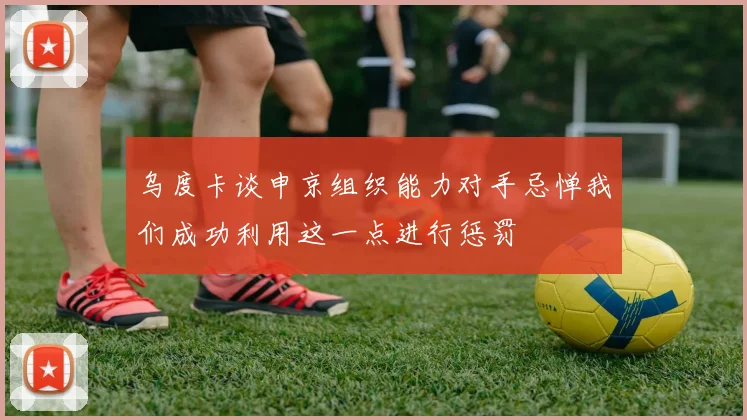 乌度卡谈申京组织能力对手忌惮我们成功利用这一点进行惩罚